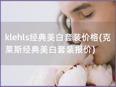 klehls经典美白套装价格(克莱斯经典美白套装报价