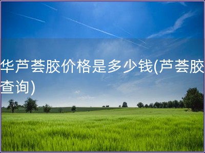 中华芦荟胶价格是多少钱(芦荟胶价格查询)
