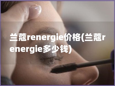 兰蔻renergie价格(兰蔻renergie多少钱)