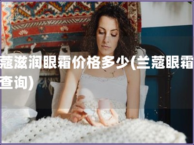 兰蔻滋润眼霜价格多少(兰蔻眼霜价格查询)