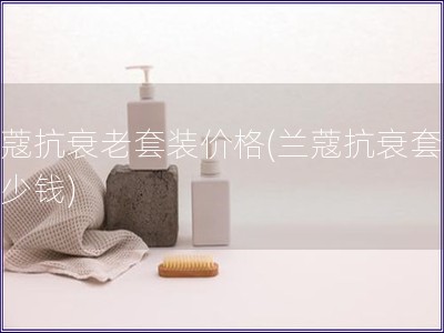 兰蔻抗衰老套装价格(兰蔻抗衰套装多少钱)