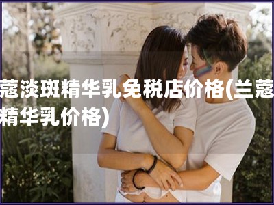兰蔻淡斑精华乳免税店价格(兰蔻淡斑精华乳价格)