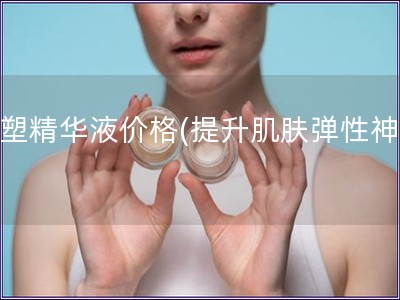 初塑精华液价格(提升肌肤弹性神器)