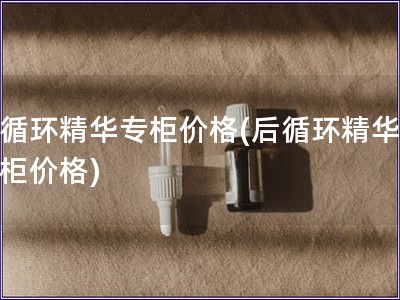 后循环精华专柜价格(后循环精华，专柜价格)