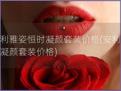 安利雅姿恒时凝颜套装价格(安利雅姿凝颜套装价格)