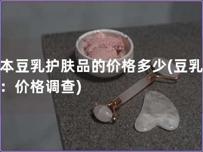 日本豆乳护肤品的价格多少(豆乳护肤：价格调查)