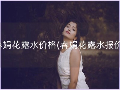 春娟花露水价格(春娟花露水报价)