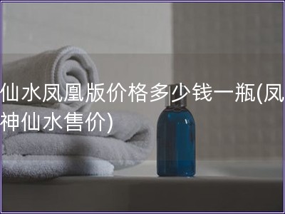神仙水凤凰版价格多少钱一瓶(凤凰版神仙水售价)