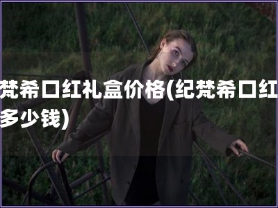 纪梵?？诤炖窈屑鄹?纪梵?？诤炖窈卸嗌偾?