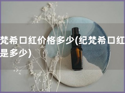 纪梵?？诤旒鄹穸嗌?纪梵希口红报价是多少)