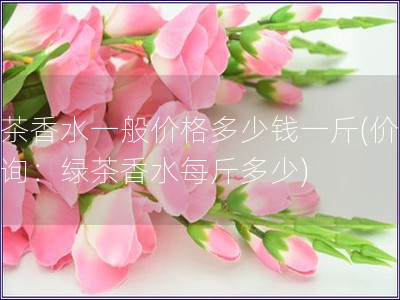绿茶香水一般价格多少钱一斤(价格查询：绿茶香水每斤多