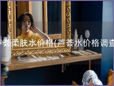 芦荟柔肤水价格(芦荟水价格调查)