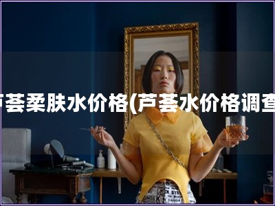 芦荟柔肤水价格(芦荟水价格调查)