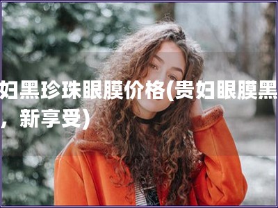 贵妇黑珍珠眼膜价格(贵妇眼膜黑珍珠，新享受)