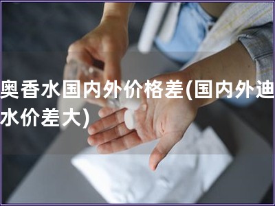 迪奥香水国内外价格差(国内外迪奥香水价差大)