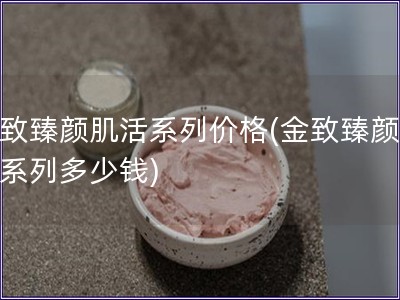 金致臻颜肌活系列价格(金致臻颜肌活系列多少钱)