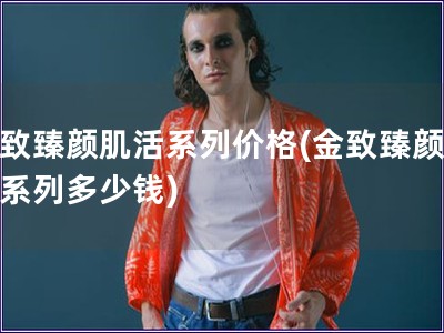 金致臻颜肌活系列价格(金致臻颜肌活系列多少钱)