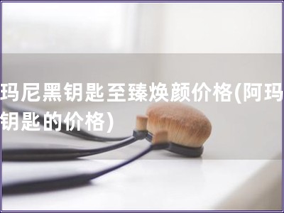 阿玛尼黑钥匙至臻焕颜价格(阿玛尼黑钥匙的价格)