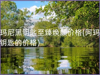 阿玛尼黑钥匙至臻焕颜价格(阿玛尼黑钥匙的价格)