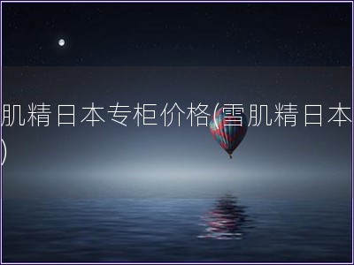 雪肌精日本专柜价格(雪肌精日本买价)