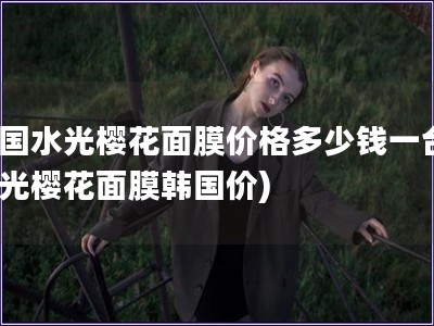 韩国水光?；婺ぜ鄹穸嗌偾惶?水光樱花面膜韩国价)