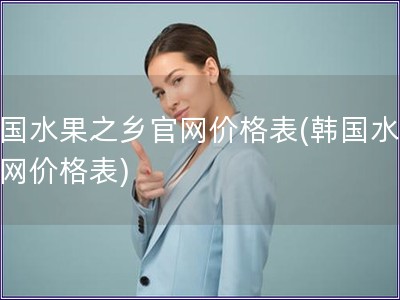 韩国水果之乡官网价格表(韩国水果官网价格表)
