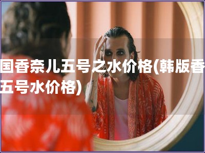 韩国香奈儿五号之水价格(韩版香奈儿五号水价格)