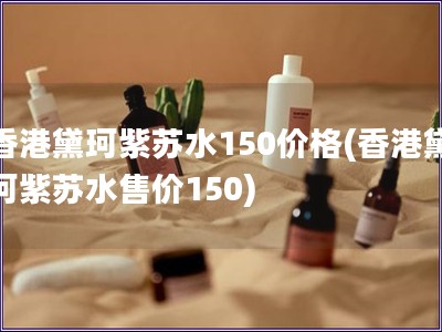 香港黛珂紫苏水150价格(香港黛珂紫苏水售价150)
